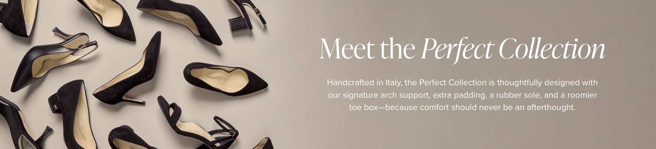 Meet the perfect collection. Handcrafted in Italy, the perfect collection is thoughtfully designed with our signature arch support, extra padding, a rubber sole, and a roomier toe box- because comfort should never be an after thought